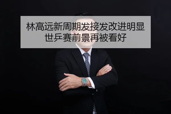 林高远新周期发接发改进明显 世乒赛前景再被看好
