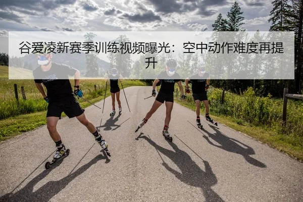 谷爱凌新赛季训练视频曝光：空中动作难度再提升